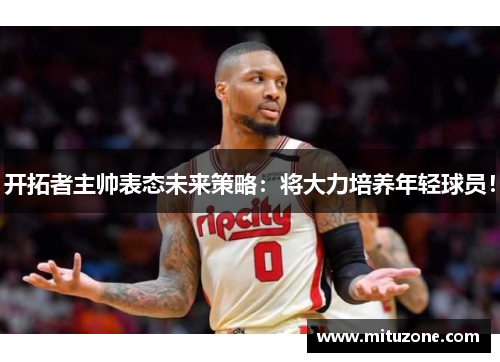 开拓者主帅表态未来策略：将大力培养年轻球员！