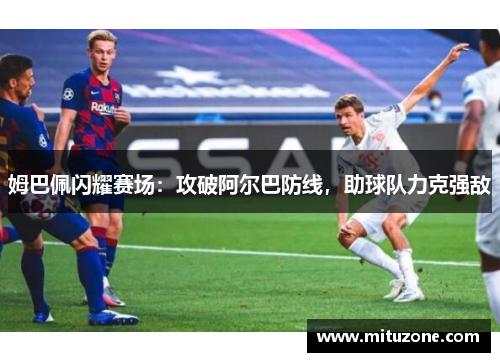 姆巴佩闪耀赛场：攻破阿尔巴防线，助球队力克强敌