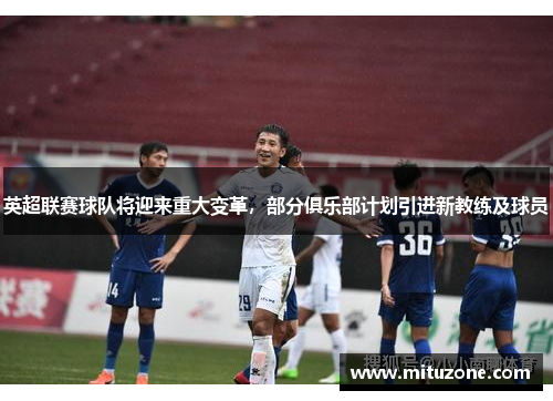 英超联赛球队将迎来重大变革，部分俱乐部计划引进新教练及球员